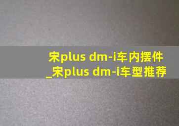 宋plus dm-i车内摆件_宋plus dm-i车型推荐